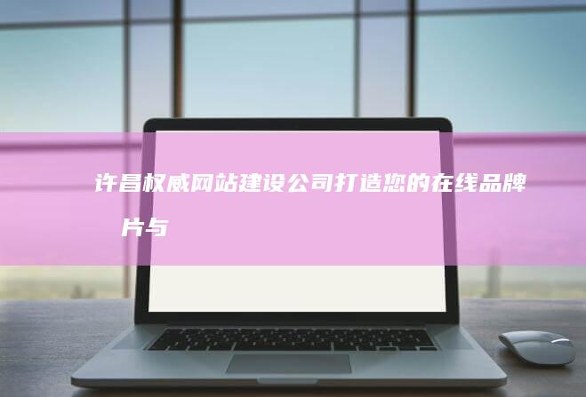 许昌权威网站建设公司：打造您的在线品牌名片与营销平台